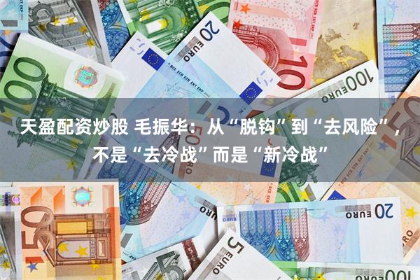 天盈配资炒股 毛振华：从“脱钩”到“去风险”，不是“去冷战”而是“新冷战”