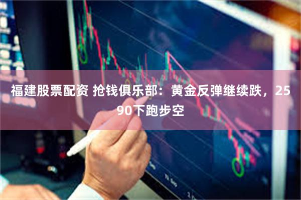 福建股票配资 抢钱俱乐部：黄金反弹继续跌，2590下跑步空