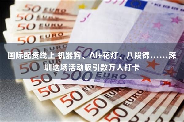 国际配资线上 机器狗、AI+花灯、八段锦……深圳这场活动吸引数万人打卡