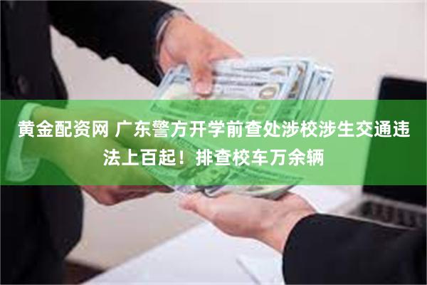 黄金配资网 广东警方开学前查处涉校涉生交通违法上百起！排查校车万余辆
