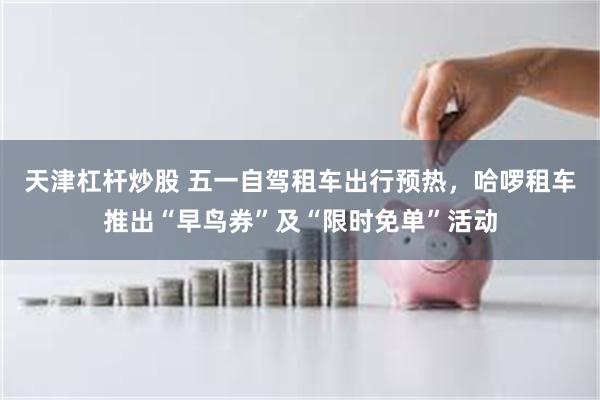 天津杠杆炒股 五一自驾租车出行预热，哈啰租车推出“早鸟券”及“限时免单”活动