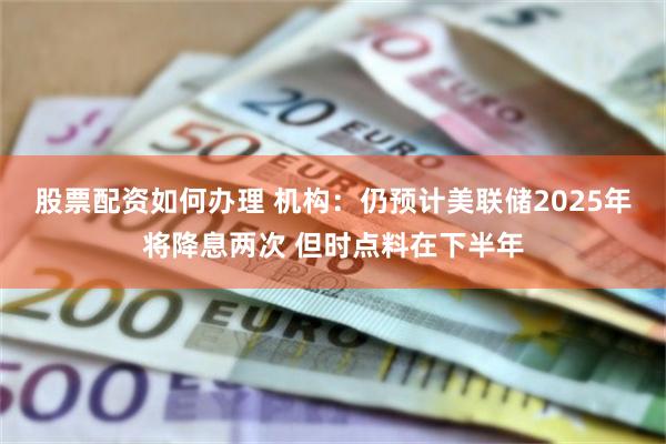 股票配资如何办理 机构：仍预计美联储2025年将降息两次 但时点料在下半年