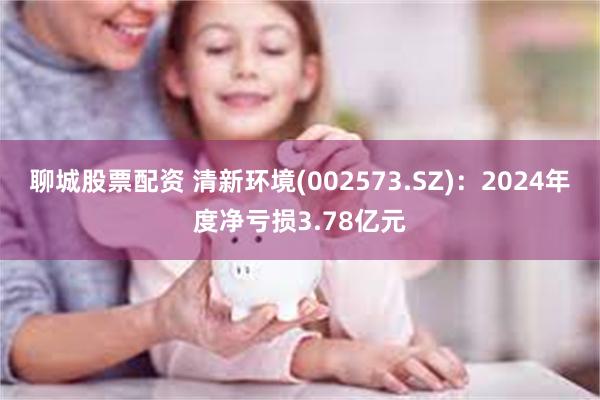 聊城股票配资 清新环境(002573.SZ)：2024年度净亏损3.78亿元