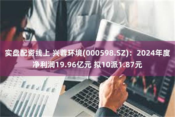实盘配资线上 兴蓉环境(000598.SZ)：2024年度净利润19.96亿元 拟10派1.87元