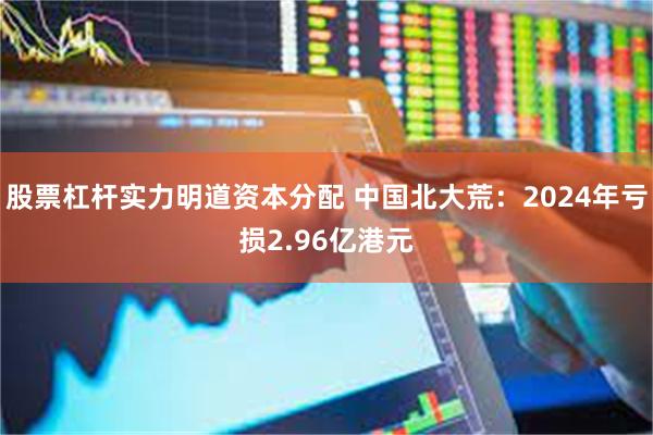 股票杠杆实力明道资本分配 中国北大荒：2024年亏损2.96亿港元