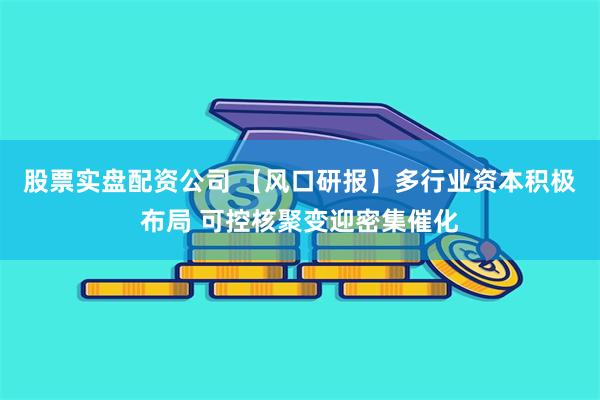 股票实盘配资公司 【风口研报】多行业资本积极布局 可控核聚变迎密集催化