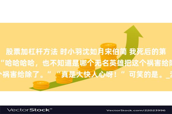 股票加杠杆方法 时小羽沈如月宋伯简 我死后的第三年尘封的记忆被公开 “哈哈哈哈，也不知道是哪个无名英雄把这个祸害给除了。” “真是大快人心呀！” 可笑的是。_沈如梦_姐姐_视线