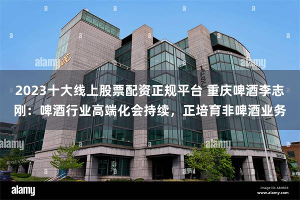 2023十大线上股票配资正规平台 重庆啤酒李志刚：啤酒行业高端化会持续，正培育非啤酒业务