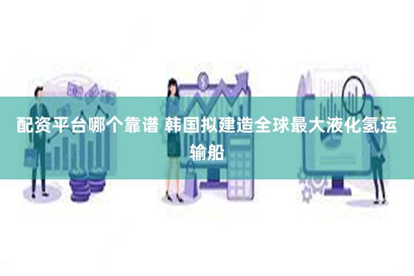 配资平台哪个靠谱 韩国拟建造全球最大液化氢运输船