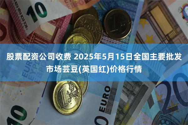股票配资公司收费 2025年5月15日全国主要批发市场芸豆(英国红)价格行情