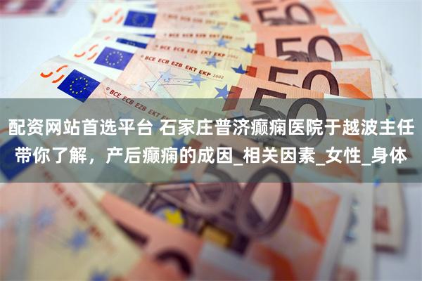 配资网站首选平台 石家庄普济癫痫医院于越波主任带你了解，产后癫痫的成因_相关因素_女性_身体