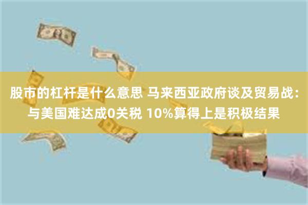 股市的杠杆是什么意思 马来西亚政府谈及贸易战：与美国难达成0关税 10%算得上是积极结果