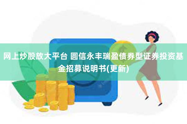 网上炒股放大平台 圆信永丰瑞盈债券型证券投资基金招募说明书(更新)