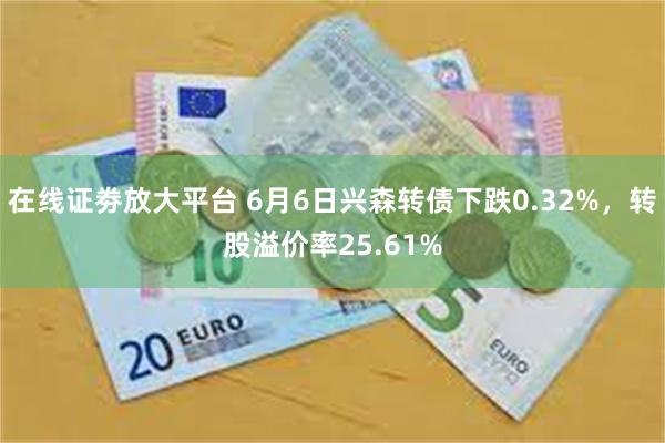 在线证劵放大平台 6月6日兴森转债下跌0.32%，转股溢价率25.61%