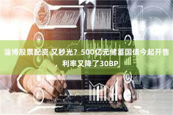 淄博股票配资 又秒光？500亿元储蓄国债今起开售，利率又降了30BP