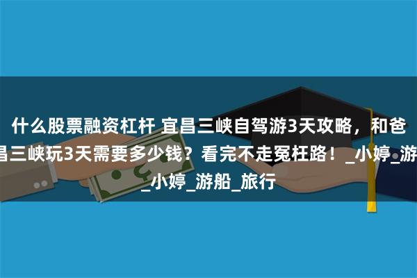 什么股票融资杠杆 宜昌三峡自驾游3天攻略，和爸妈去宜昌三峡玩3天需要多少钱？看完不走冤枉路！_小婷_游船_旅行