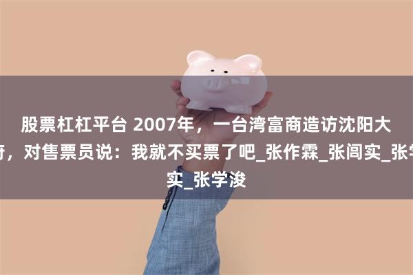 股票杠杠平台 2007年，一台湾富商造访沈阳大帅府，对售票员说：我就不买票了吧_张作霖_张闾实_张学浚