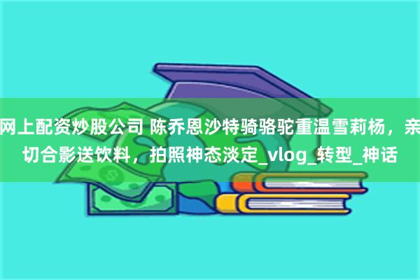 网上配资炒股公司 陈乔恩沙特骑骆驼重温雪莉杨，亲切合影送饮料，拍照神态淡定_vlog_转型_神话