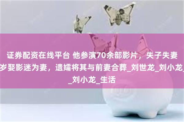 证券配资在线平台 他参演70余部影片，失子失妻，73岁娶影迷为妻，遗孀将其与前妻合葬_刘世龙_刘小龙_生活