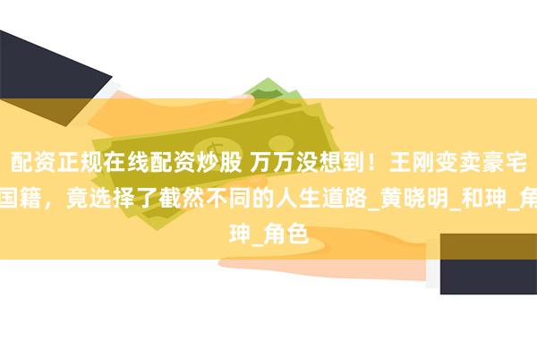 配资正规在线配资炒股 万万没想到！王刚变卖豪宅换国籍，竟选择了截然不同的人生道路_黄晓明_和珅_角色
