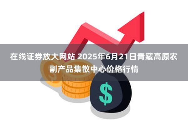 在线证劵放大网站 2025年6月21日青藏高原农副产品集散中心价格行情