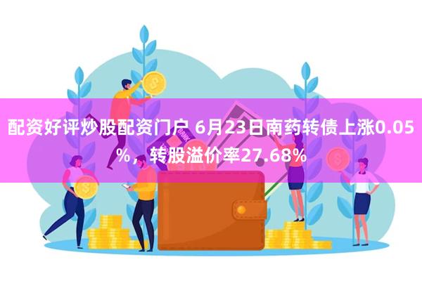 配资好评炒股配资门户 6月23日南药转债上涨0.05%，转股溢价率27.68%