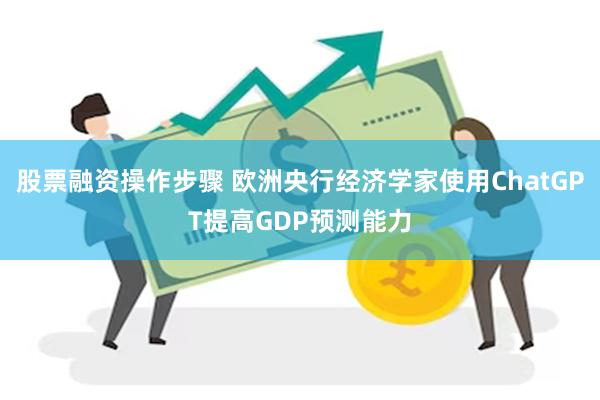 股票融资操作步骤 欧洲央行经济学家使用ChatGPT提高GDP预测能力