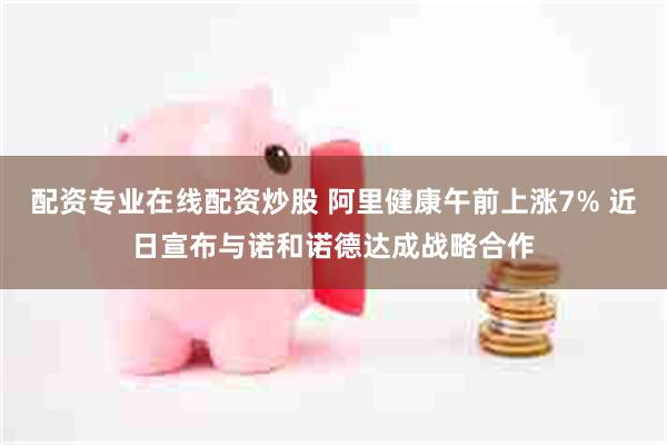 配资专业在线配资炒股 阿里健康午前上涨7% 近日宣布与诺和诺德达成战略合作