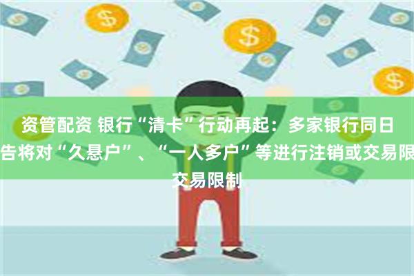 资管配资 银行“清卡”行动再起：多家银行同日公告将对“久悬户”、“一人多户”等进行注销或交易限制