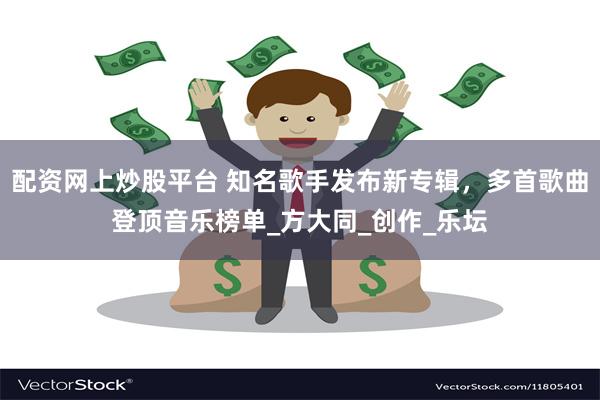 配资网上炒股平台 知名歌手发布新专辑，多首歌曲登顶音乐榜单_方大同_创作_乐坛