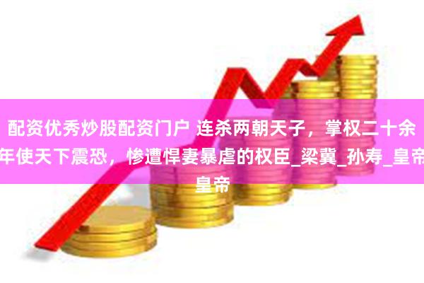 配资优秀炒股配资门户 连杀两朝天子，掌权二十余年使天下震恐，惨遭悍妻暴虐的权臣_梁冀_孙寿_皇帝