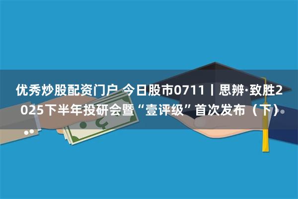 优秀炒股配资门户 今日股市0711丨思辨·致胜2025下半年投研会暨“壹评级”首次发布(下)