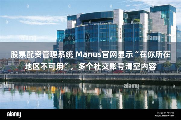 股票配资管理系统 Manus官网显示“在你所在地区不可用”，多个社交账号清空内容