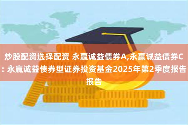 炒股配资选择配资 永赢诚益债券A,永赢诚益债券C: 永赢诚益债券型证券投资基金2025年第2季度报告