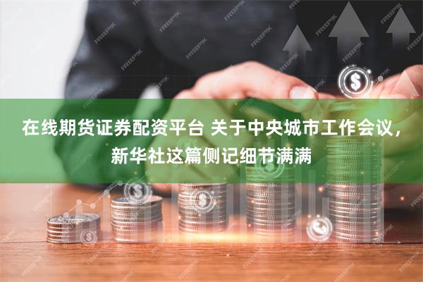在线期货证券配资平台 关于中央城市工作会议，新华社这篇侧记细节满满