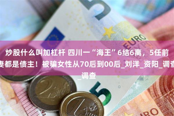 炒股什么叫加杠杆 四川一“海王”6结6离，5任前妻都是债主！被骗女性从70后到00后_刘洋_资阳_调查
