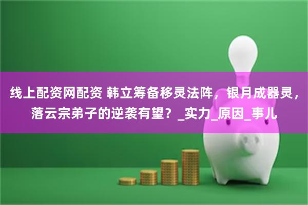 线上配资网配资 韩立筹备移灵法阵，银月成器灵，落云宗弟子的逆袭有望？_实力_原因_事儿