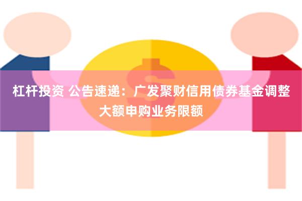 杠杆投资 公告速递：广发聚财信用债券基金调整大额申购业务限额