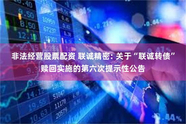 非法经营股票配资 联诚精密: 关于“联诚转债”赎回实施的第六次提示性公告
