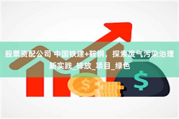 股票资配公司 中国铁建+鞍钢，探索废气污染治理新实践_排放_项目_绿色