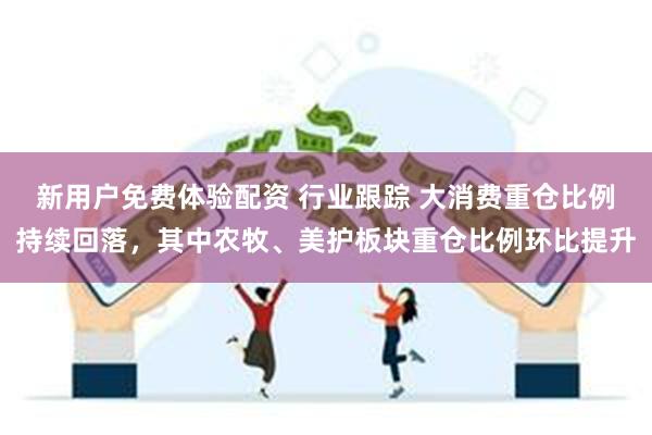 新用户免费体验配资 行业跟踪 大消费重仓比例持续回落，其中农牧、美护板块重仓比例环比提升