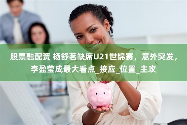 股票融配资 杨舒茗缺席U21世锦赛，意外突发，李盈莹成最大看点_接应_位置_主攻