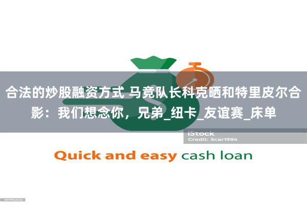 合法的炒股融资方式 马竞队长科克晒和特里皮尔合影：我们想念你，兄弟_纽卡_友谊赛_床单