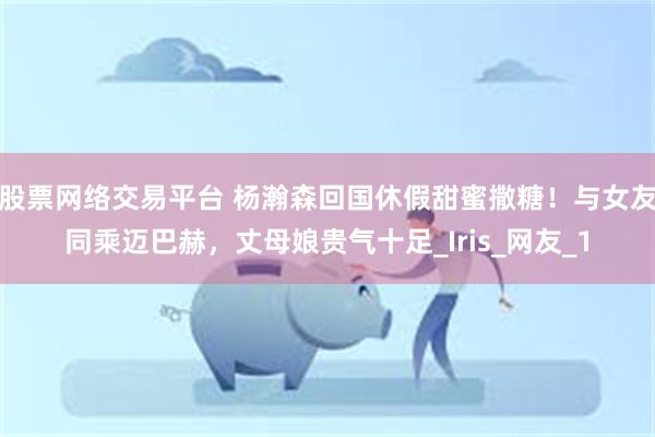 股票网络交易平台 杨瀚森回国休假甜蜜撒糖！与女友同乘迈巴赫，丈母娘贵气十足_Iris_网友_1