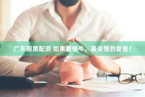 广东股票配资 如果要慢牛，最该慢的是谁？