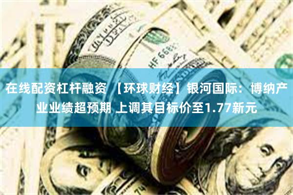 在线配资杠杆融资 【环球财经】银河国际：博纳产业业绩超预期 上调其目标价至1.77新元