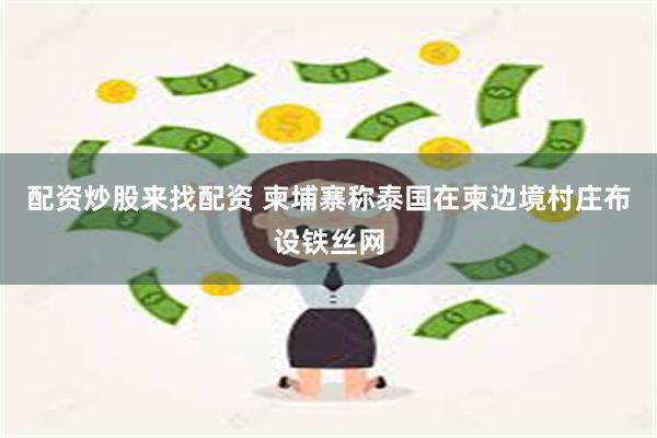 配资炒股来找配资 柬埔寨称泰国在柬边境村庄布设铁丝网