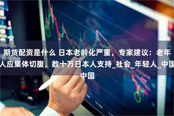 期货配资是什么 日本老龄化严重，专家建议：老年人应集体切腹，数十万日本人支持_社会_年轻人_中国