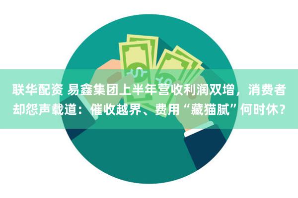 联华配资 易鑫集团上半年营收利润双增，消费者却怨声载道：催收越界、费用“藏猫腻”何时休？