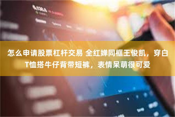 怎么申请股票杠杆交易 全红婵同框王俊凯，穿白T恤搭牛仔背带短裤，表情呆萌很可爱